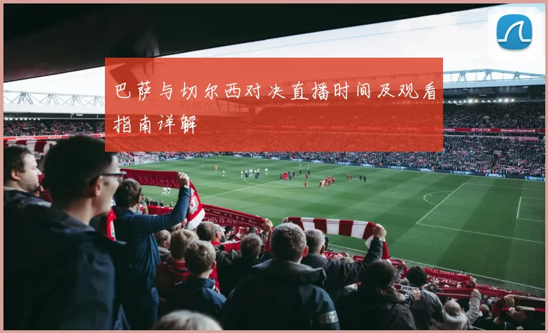 巴萨与切尔西对决直播时间及观看指南详解