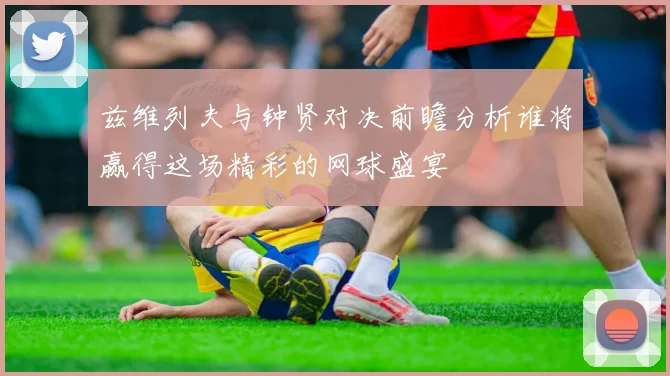 兹维列夫与钟贤对决前瞻分析谁将赢得这场精彩的网球盛宴