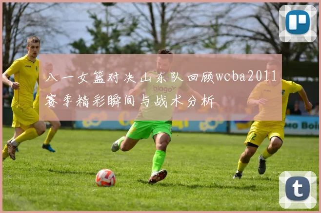 八一女篮对决山东队回顾wcba2011赛季精彩瞬间与战术分析
