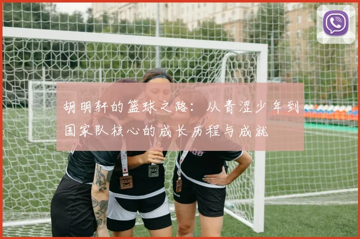 胡明轩的篮球之路：从青涩少年到国家队核心的成长历程与成就