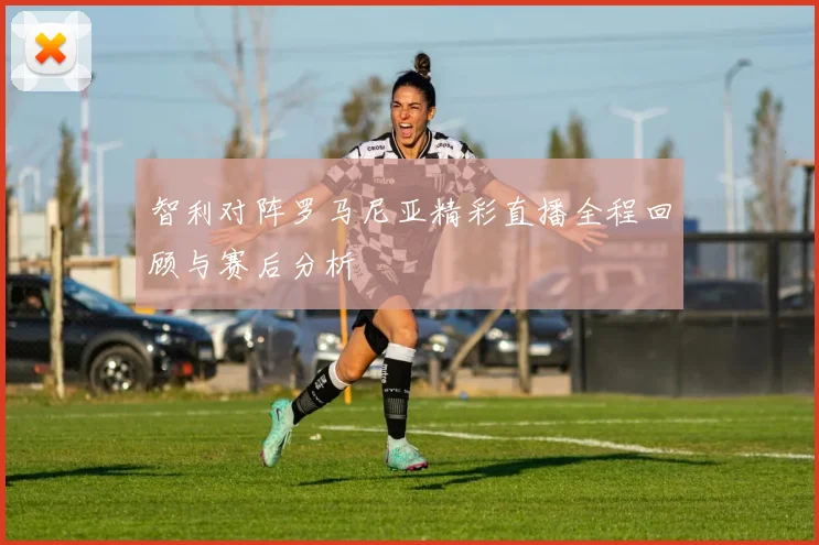 智利对阵罗马尼亚精彩直播全程回顾与赛后分析