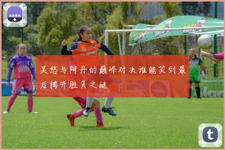 吴悠与阿丹的巅峰对决谁能笑到最后揭开胜负之谜