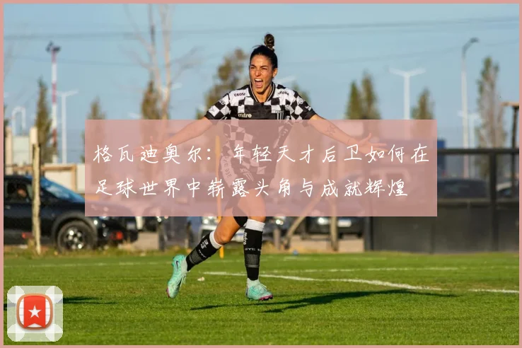 格瓦迪奥尔：年轻天才后卫如何在足球世界中崭露头角与成就辉煌