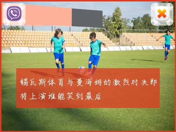 锡瓦斯体育与曼海姆的激烈对决即将上演谁能笑到最后