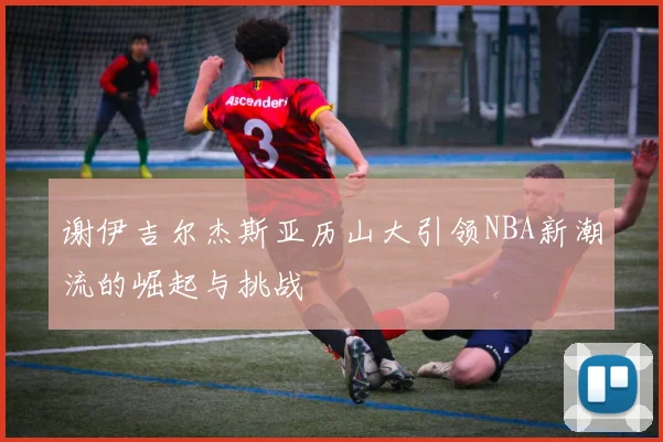 谢伊吉尔杰斯亚历山大引领NBA新潮流的崛起与挑战