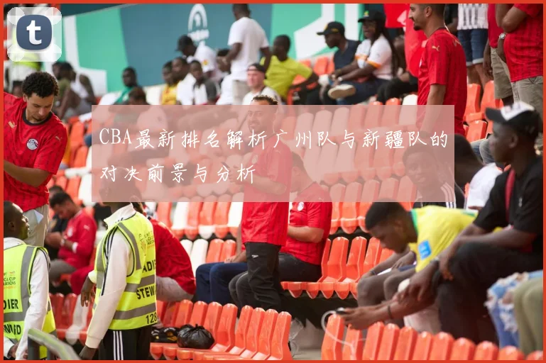 CBA最新排名解析广州队与新疆队的对决前景与分析