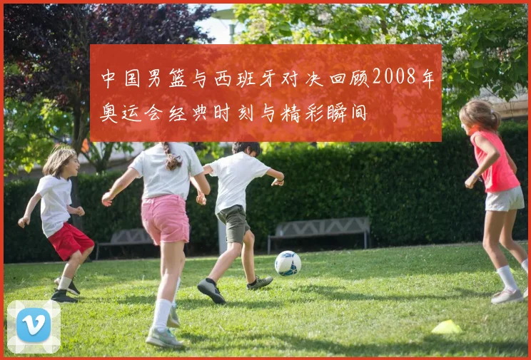 中国男篮与西班牙对决回顾2008年奥运会经典时刻与精彩瞬间