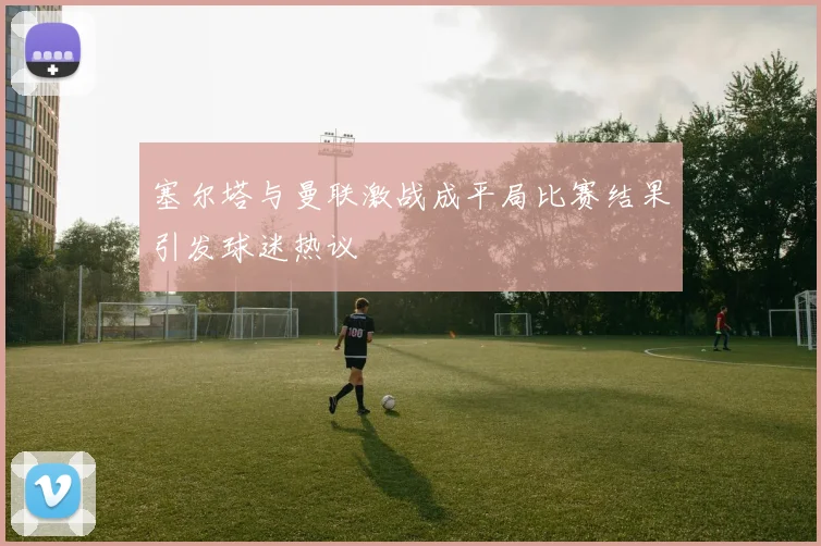 塞尔塔与曼联激战成平局比赛结果引发球迷热议