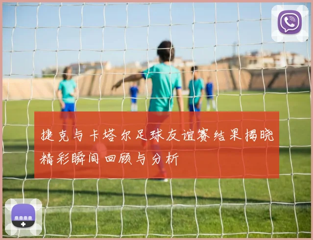 捷克与卡塔尔足球友谊赛结果揭晓精彩瞬间回顾与分析