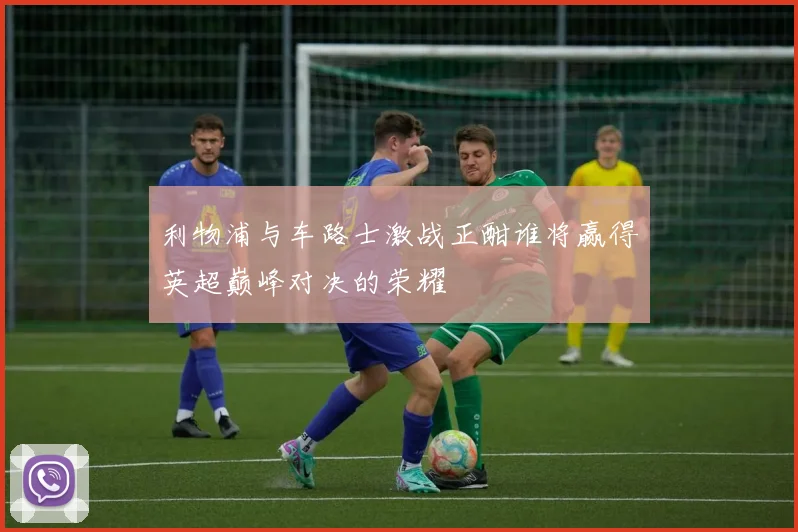 利物浦与车路士激战正酣谁将赢得英超巅峰对决的荣耀