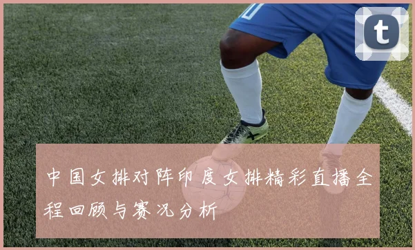 中国女排对阵印度女排精彩直播全程回顾与赛况分析