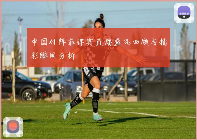 中国对阵菲律宾直播盛况回顾与精彩瞬间分析