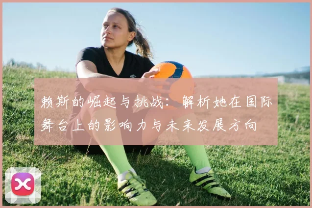 赖斯的崛起与挑战：解析她在国际舞台上的影响力与未来发展方向