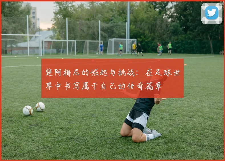 楚阿梅尼的崛起与挑战：在足球世界中书写属于自己的传奇篇章