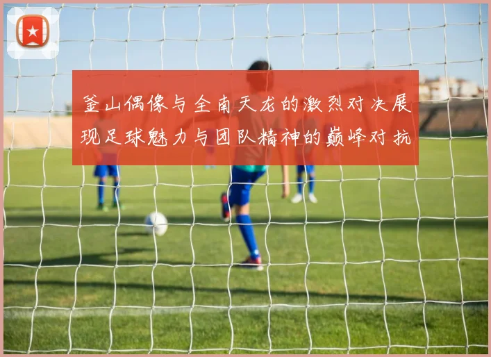 釜山偶像与全南天龙的激烈对决展现足球魅力与团队精神的巅峰对抗